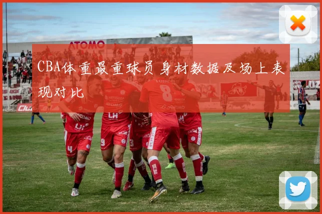 CBA体重最重球员身材数据及场上表现对比