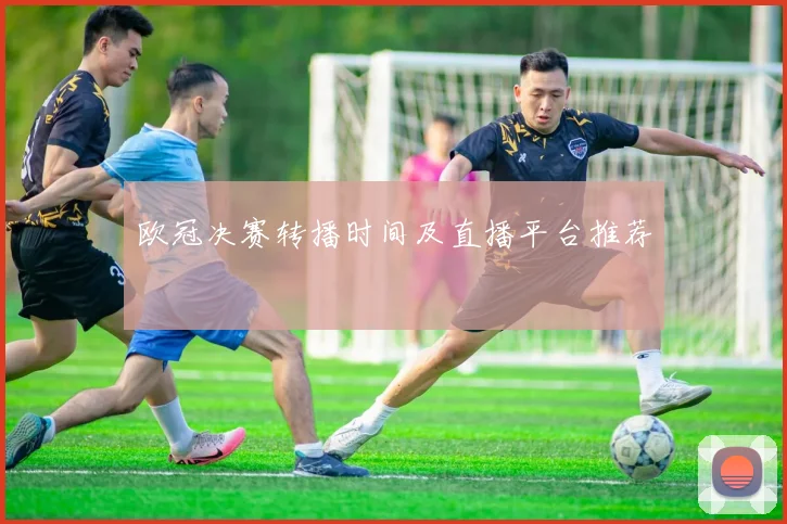 欧冠决赛转播时间及直播平台推荐