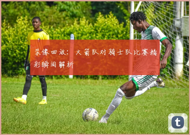 录像回放：火箭队对骑士队比赛精彩瞬间解析