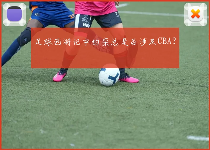 足球西游记中的栾总是否涉及CBA？