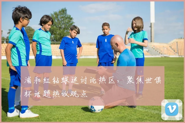浦和红钻球迷讨论热区，聚焦世俱杯话题热议观点