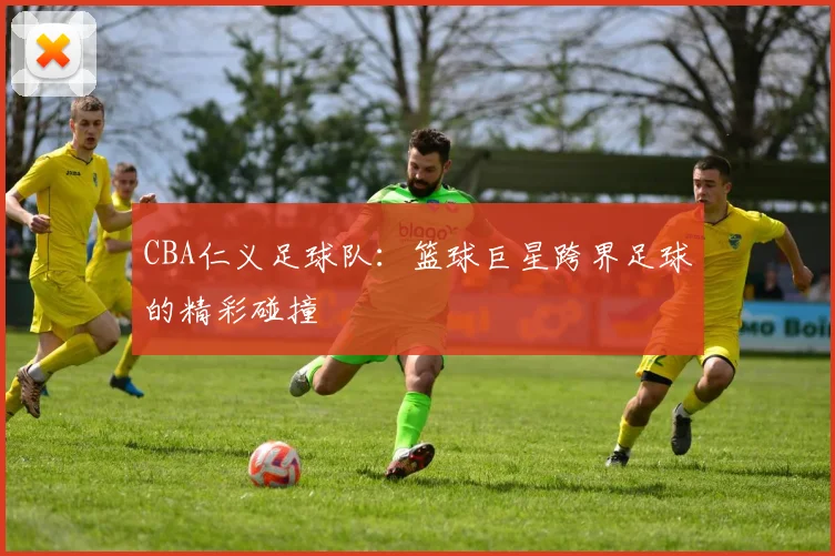 CBA仁义足球队：篮球巨星跨界足球的精彩碰撞